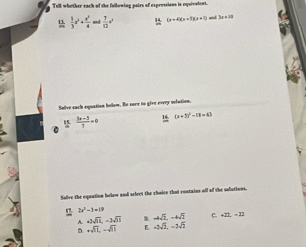 Tell whether each of the following pairs of expressions is equivalent.
(x+4)(x+5)(x+1)
13.  1/3 x^2+ x^3/4  and  7/12 x^2 and 3x+10
(23)
Solve each equation below. Be sure to give every solution.
15.  (3x-5)/7 =0 16. (39) (x+5)^2-18=63
Solve the equation below and select the choice that contains a// of the solutions.
2x^2-3=19
A. +2sqrt(11), -2sqrt(11) B. +4sqrt(2), -4sqrt(2) C. +22, − 22
D. +sqrt(11), -sqrt(11) E. +2sqrt(2), -2sqrt(2)