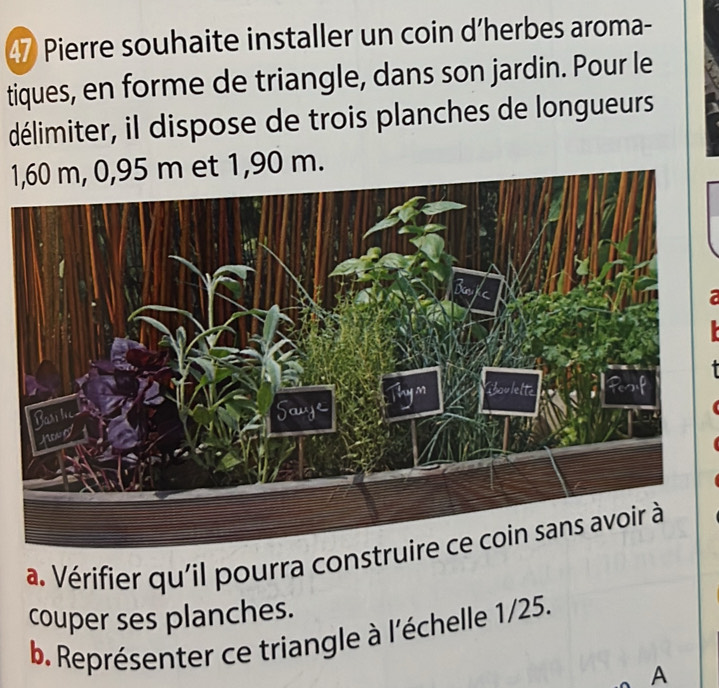 Pierre souhaite installer un coin d’herbes aroma- 
tiques, en forme de triangle, dans son jardin. Pour le 
délimiter, il dispose de trois planches de longueurs
1,60 m, 0,95 m et 1,90 m. 
a. Vérifier qu'il pourra cons 
couper ses planches. 
b. Représenter ce triangle à l'échelle 1/25. 
A