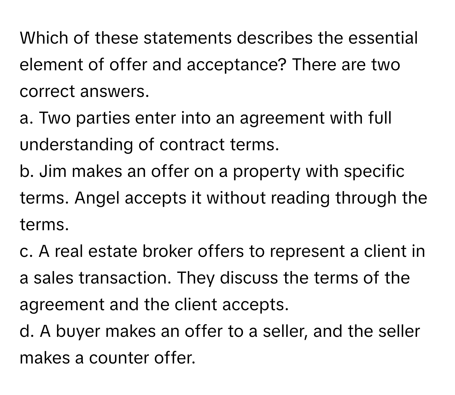 Which of these statements describes the essential element of offer and acceptance?  There are two correct answers.

a. Two parties enter into an agreement with full understanding of contract terms.
b. Jim makes an offer on a property with specific terms. Angel accepts it without reading through the terms.
c. A real estate broker offers to represent a client in a sales transaction. They discuss the terms of the agreement and the client accepts.
d. A buyer makes an offer to a seller, and the seller makes a counter offer.