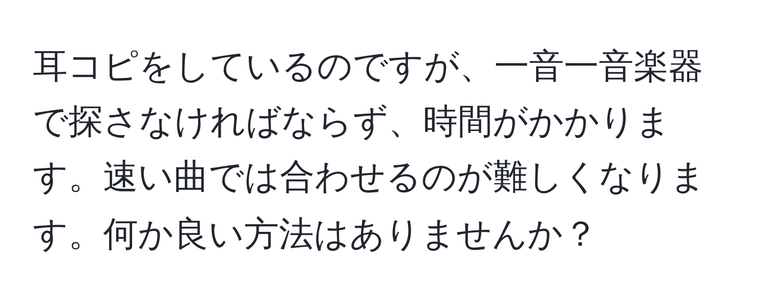 耳コピをしているのですが、一音一音楽器で探さなければならず、時間がかかります。速い曲では合わせるのが難しくなります。何か良い方法はありませんか？