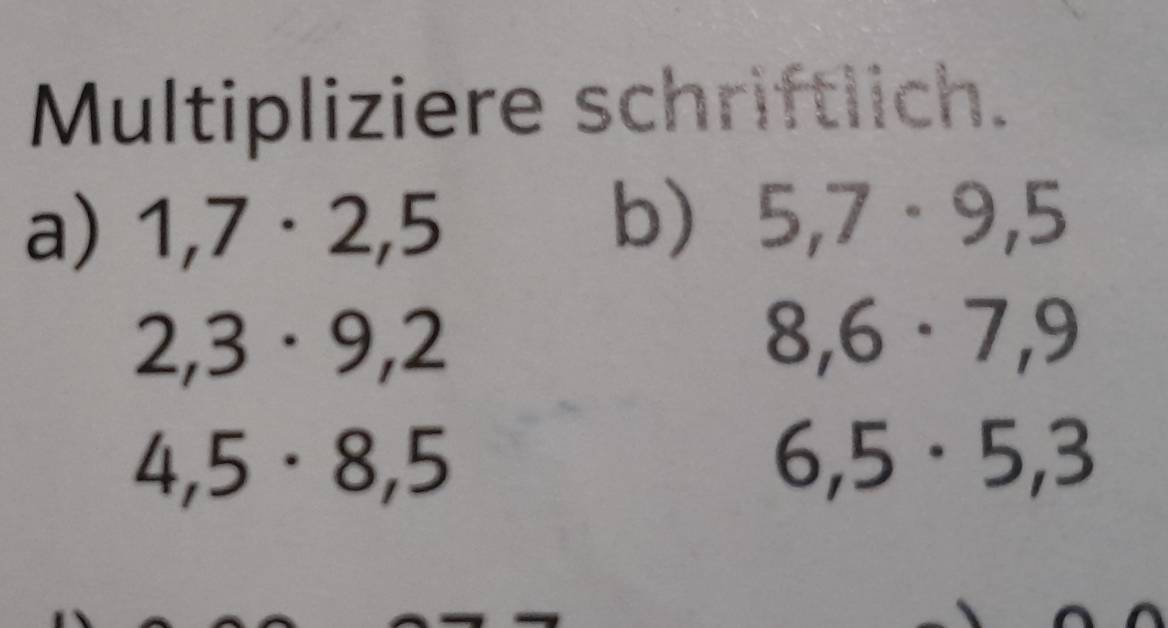 Multipliziere schriftlich. 
a) 1,7· 2,5
b) 5,7· 9,5
2,3· 9, 2
8,6· 7,9
4,5· 8,5
6,5· 5, 3