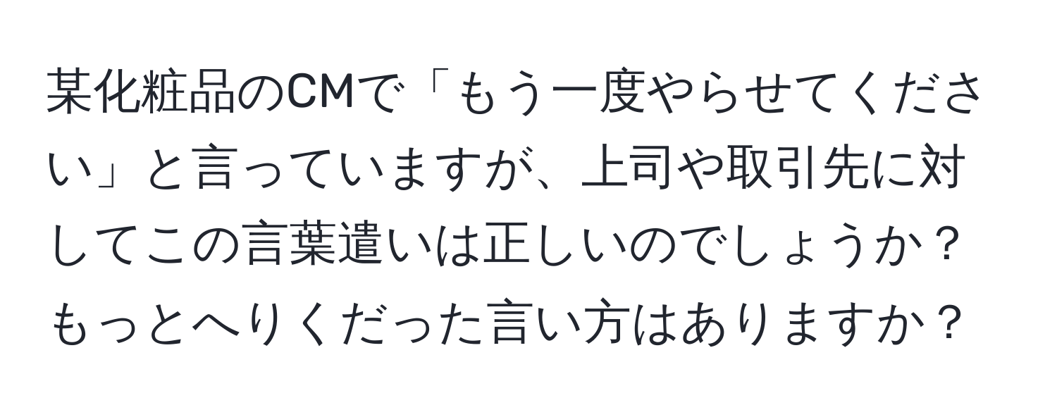 某化粧品のCMで「もう一度やらせてください」と言っていますが、上司や取引先に対してこの言葉遣いは正しいのでしょうか？もっとへりくだった言い方はありますか？