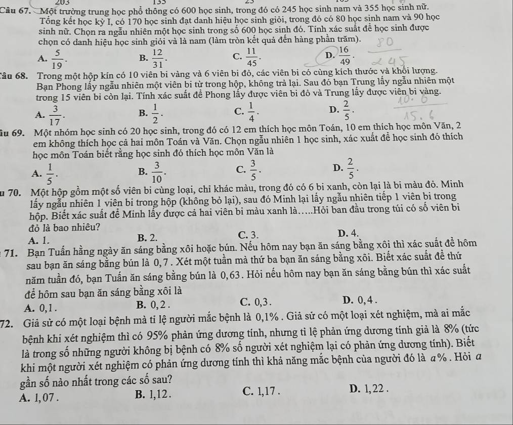 203 155
Câu 67. Một trường trung học phổ thông có 600 học sinh, trong đó có 245 học sinh nam và 355 học sinh nữ.
Tổng kết học kỳ I, có 170 học sinh đạt danh hiệu học sinh giỏi, trong đó có 80 học sinh nam và 90 học
sinh nữ. Chọn ra ngẫu nhiên một học sinh trong số 600 học sinh đó. Tính xác suất để học sinh được
chọn có danh hiệu học sinh giỏi và là nam (làm tròn kết quả đến hàng phần trăm).
A.  5/19 .  12/31 .  11/45 .  16/49 .
B.
C.
D.
Câu 68. Trong một hộp kín có 10 viên bi vàng và 6 viên bi đỏ, các viên bi có cùng kích thước và khối lượng.
Bạn Phong lấy ngẫu nhiên một viên bi từ trong hộp, không trả lại. Sau đó bạn Trung lấy ngẫu nhiên một
trong 15 viên bi còn lại. Tính xác suất đề Phong lấy được viên bi đô và Trung lấy được viên bi vàng.
C.
A.  3/17 .  1/2 .  1/4 ·  2/5 .
B.
D.
ầu 69. Một nhóm học sinh có 20 học sinh, trong đó có 12 em thích học môn Toán, 10 em thích học môn Văn, 2
em không thích học cả hai môn Toán và Văn. Chọn ngẫu nhiên 1 học sinh, xác xuất để học sinh đó thích
học môn Toán biết rằng học sinh đó thích học môn Văn là
C.
A.  1/5 .  3/10 .  3/5 ·  2/5 .
B.
D.
u 70. Một hộp gồm một số viên bi cùng loại, chỉ khác màu, trong đó có 6 bi xanh, còn lại là bi màu đỏ. Minh
lấy ngẫu nhiên 1 viên bi trong hộp (không bỏ lại), sau đó Minh lại lấy ngẫu nhiên tiếp 1 viên bi trong
hộp. Biết xác suất để Minh lấy được cả hai viên bi màu xanh là...Hỏi ban đầu trong túi có số viên bi
đỏ là bao nhiêu?
A. 1. B. 2. C. 3. D. 4.
71. Bạn Tuấn hằng ngày ăn sáng bằng xôi hoặc bún. Nếu hôm nay bạn ăn sáng bằng xôi thì xác suất đề hôm
sau bạn ăn sáng bằng bún là 0,7. Xét một tuần mà thứ ba bạn ăn sáng bằng xôi. Biết xác suất đề thứ
năm tuần đó, bạn Tuấn ăn sáng bằng bún là 0,63. Hỏi nếu hôm nay bạn ăn sáng bằng bún thì xác suất
để hôm sau bạn ăn sáng bằng xôi là
A. 0,1 . B. 0, 2 . C. 0,3 . D. 0, 4 .
72. Giả sử có một loại bệnh mà tỉ lệ người mắc bệnh là 0,1% . Giả sử có một loại xét nghiệm, mà ai mắc
bệnh khi xét nghiệm thì có 95% phản ứng dương tính, nhưng tỉ lệ phản ứng dương tính giả là 8% (tức
là trong số những người không bị bệnh có 8% số người xét nghiệm lại có phản ứng dương tính). Biết
khi một người xét nghiệm có phản ứng dương tính thì khả năng mắc bệnh của người đó là a% . Hỏi a
gần số nào nhất trong các số sau?
A. l, 07 . B. l,12 .
C. 1,17 . D. 1, 22 .
