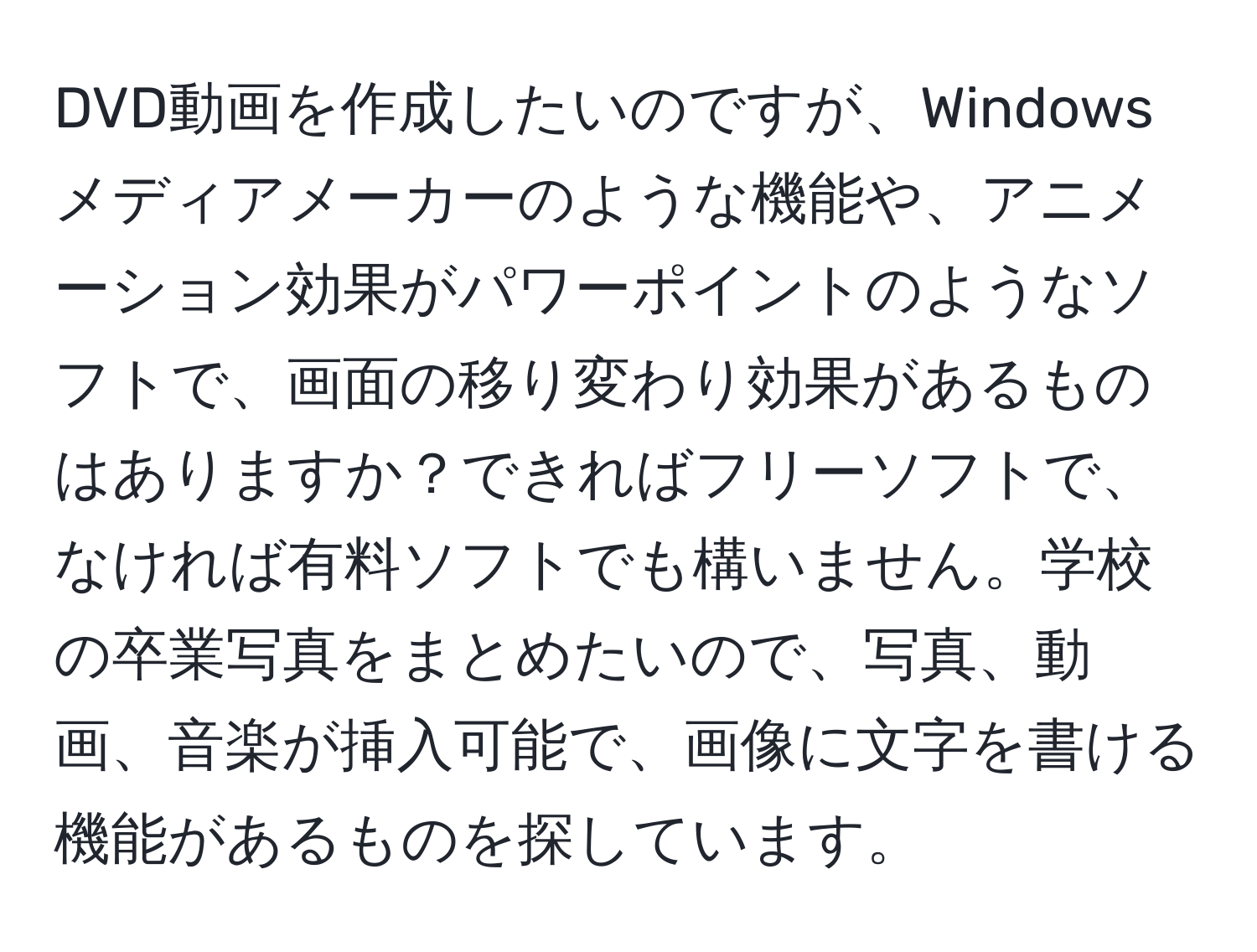 DVD動画を作成したいのですが、Windowsメディアメーカーのような機能や、アニメーション効果がパワーポイントのようなソフトで、画面の移り変わり効果があるものはありますか？できればフリーソフトで、なければ有料ソフトでも構いません。学校の卒業写真をまとめたいので、写真、動画、音楽が挿入可能で、画像に文字を書ける機能があるものを探しています。