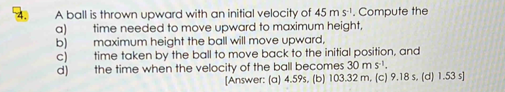 A ball is thrown upward with an initial velocity of 45ms^(-1). Compute the
a) time needed to move upward to maximum height,
b) maximum height the ball will move upward,
c) time taken by the ball to move back to the initial position, and
d) the time when the velocity of the ball becomes 30ms^(-1). 
[Answer: (a) 4.59s, (b) 103.32 m, (c) 9.18 s, (d) 1.53 s ]