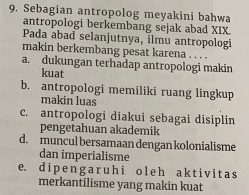 Sebagian antropolog meyakini bahwa
antropologi berkembang sejak abad XIX.
Pada abad selanjutnya, ilmu antropolog
makin berkembang pesat karena . . . .
a. dukungan terhadap antropologi makin
kuat
b. antropologi memiliki ruang lingkup
makin luas
c. antropologi diakui sebagai disiplin
pengetahuan akademik
d. muncul bersamaan dengan kolonialisme
dan imperialisme
e. d i p e n g a r u h i ol e h a k t i v i t a s
merkantilisme yang makin kuat