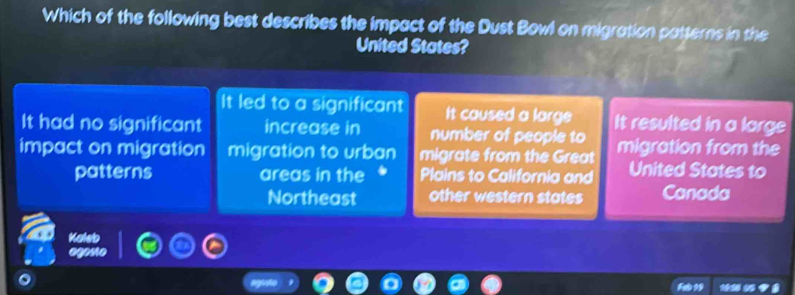 Which of the following best describes the impact of the Dust Bowl on migration patterns in the
United States?
It led to a significant It caused a large It resulted in a large
It had no significant increase in number of people to
impact on migration migration to urban migrate from the Great migration from the
patterns areas in the Plains to California and United States to
Northeast other western states Canada
Kaleb