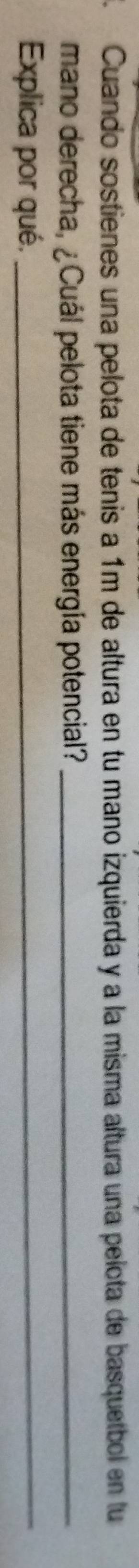 Cuando sostienes una pelota de tenis a 1m de altura en tu mano izquierda y a la misma altura una pelota de basquetbol en lu 
mano derecha, ¿Cuál pelota tiene más energía potencial?_ 
Explica por qué._