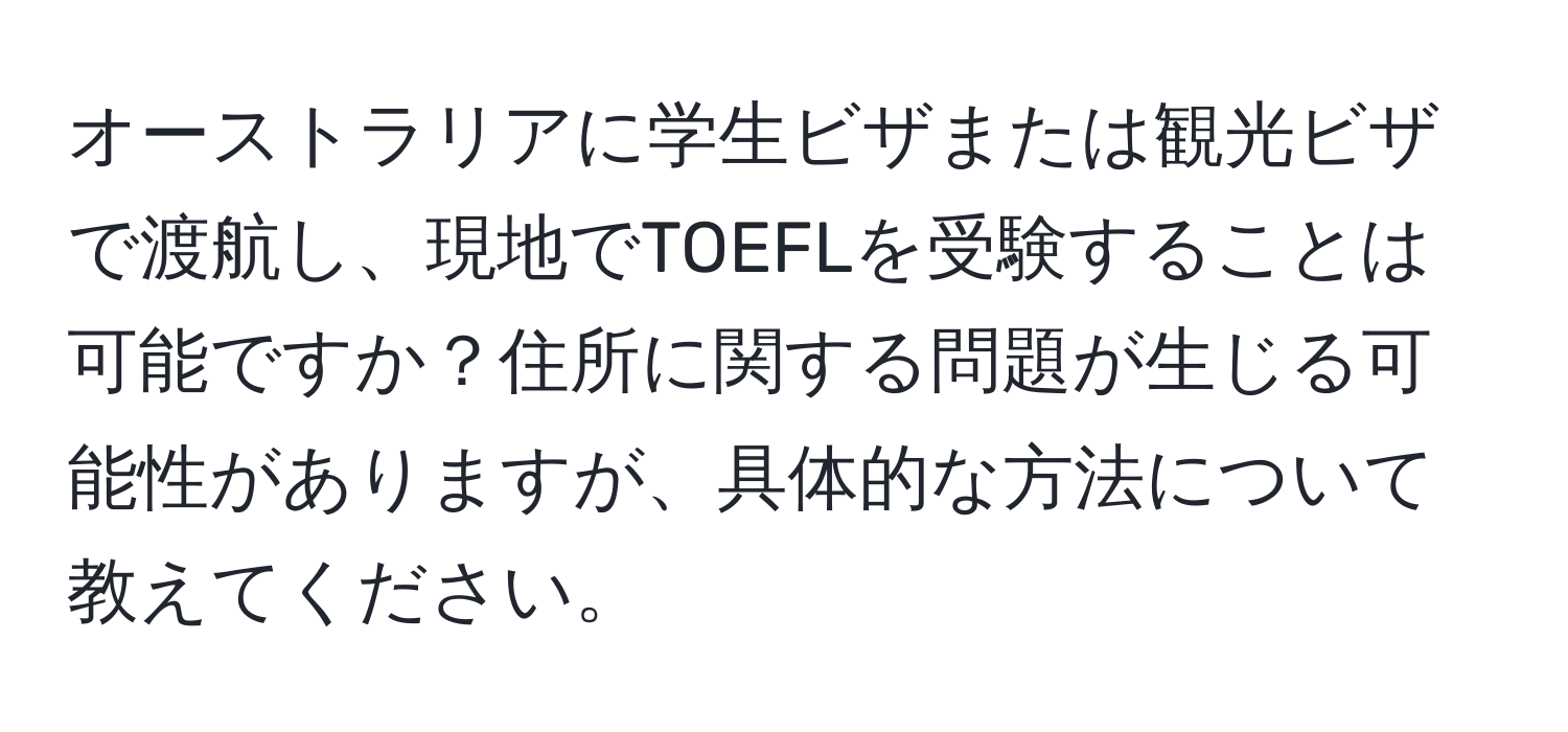 オーストラリアに学生ビザまたは観光ビザで渡航し、現地でTOEFLを受験することは可能ですか？住所に関する問題が生じる可能性がありますが、具体的な方法について教えてください。