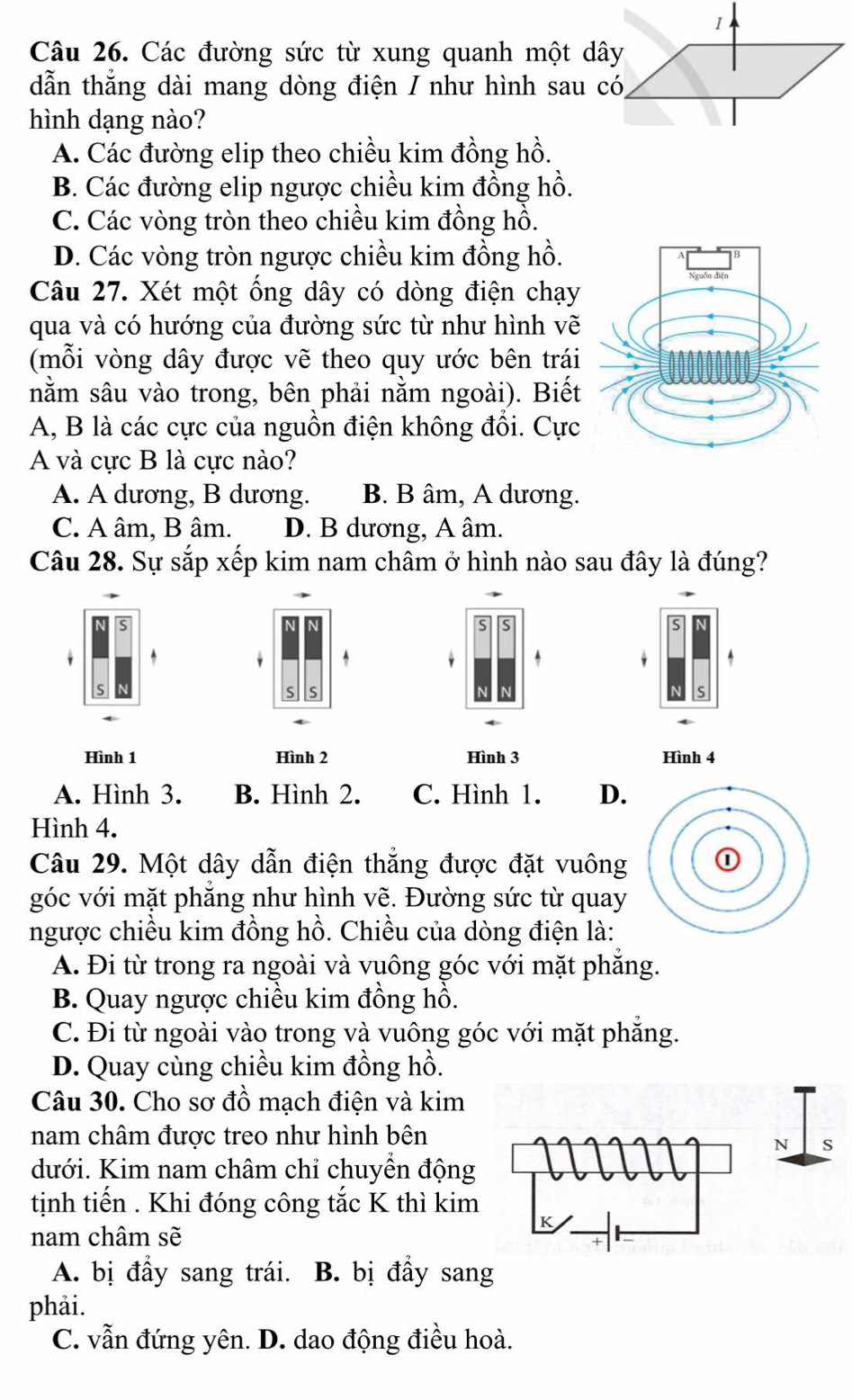 Các đường sức từ xung quanh một dây
dẫn thẳng dài mang dòng điện / như hình sau có,
hình dạng nào?
A. Các đường elip theo chiều kim đồng hồ.
B. Các đường elip ngược chiều kim đồng hồ.
C. Các vòng tròn theo chiều kim đồng hồ.
D. Các vòng tròn ngược chiều kim đồng hồ.
Câu 27. Xét một ống dây có dòng điện chạy
qua và có hướng của đường sức từ như hình vẽ
(mỗi vòng dây được vẽ theo quy ước bên trái
nằm sâu vào trong, bên phải nằm ngoài). Biết
A, B là các cực của nguồn điện không đổi. Cực
A và cực B là cực nào?
A. A dương, B dương. B. B âm, A dương.
C. A âm, B âm. D. B dương, A âm.
Câu 28. Sự sắp xếp kim nam châm ở hình nào sau đây là đúng?
N
S
^
S S
s
Hình 1 Hình 2 Hình 3 Hình 4
A. Hình 3. B. Hình 2. C. Hình 1. D.
Hình 4.
Câu 29. Một dây dẫn điện thẳng được đặt vuông 
góc với mặt phăng như hình vẽ. Đường sức từ quay
ngược chiều kim đồng hồ. Chiều của dòng điện là:
A. Đi từ trong ra ngoài và vuông góc với mặt phăng.
B. Quay ngược chiều kim đồng hồ.
C. Đi từ ngoài vào trong và vuông góc với mặt phẳng.
D. Quay cùng chiều kim đồng hồ.
Câu 30. Cho sơ đồ mạch điện và kim
nam châm được treo như hình bên
dưới. Kim nam châm chỉ chuyển động
tịnh tiến . Khi đóng công tắc K thì kim
nam châm sẽ
A. bị đầy sang trái. B. bị đầy sang
phải.
C. vẫn đứng yên. D. dao động điều hoà.