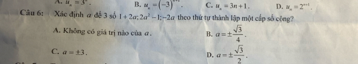 A. u_n=3^n. B. u_n=(-3)^n+2. C. u_n=3n+1. D. u_n=2^(n+1). 
Câu 6: Xác định a để 3 số 1+2a; 2a^2-1; -2a theo thứ tự thành lập một cấp số cộng?
A. Không có giá trị nào của a. B. a=±  sqrt(3)/4 .
C. a=± 3.
D. a=±  sqrt(3)/2 .