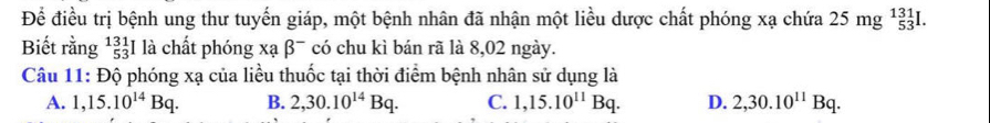 Để điều trị bệnh ung thư tuyến giáp, một bệnh nhân đã nhận một liều dược chất phóng xạ chứa 25mg^(131)_53I. 
Biết rằng^(131)_53I là chất phóng xabeta^- có chu kì bán rã là 8,02 ngày.
Câu 11: Độ phóng xạ của liều thuốc tại thời điểm bệnh nhân sử dụng là
A. 1,15.10^(14)Bq. B. 2,30.10^(14)Bq. C. 1,15.10^(11)Bq. D. 2, 30.10^(11)Bq.