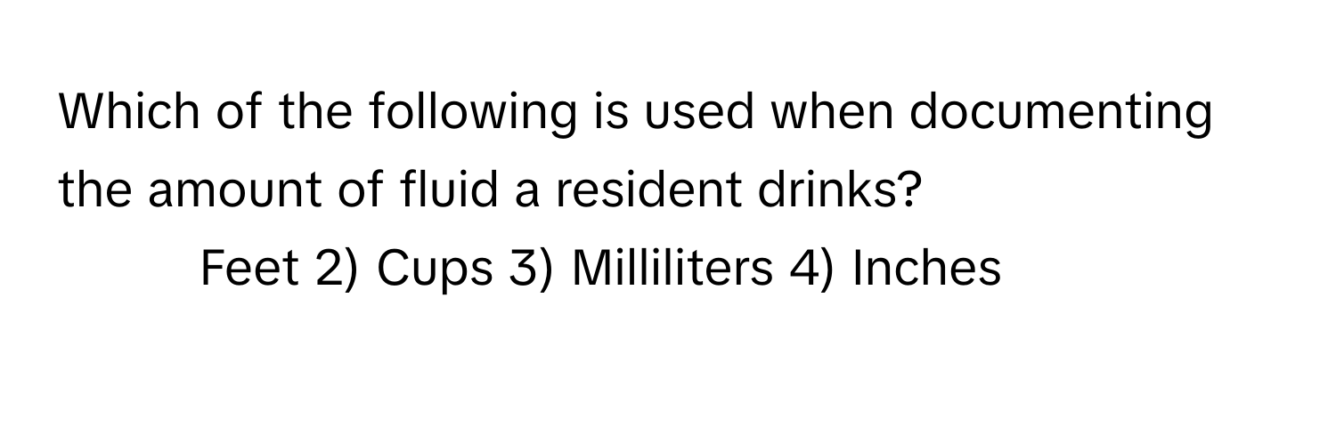 Which of the following is used when documenting the amount of fluid a resident drinks?

1) Feet 2) Cups 3) Milliliters 4) Inches