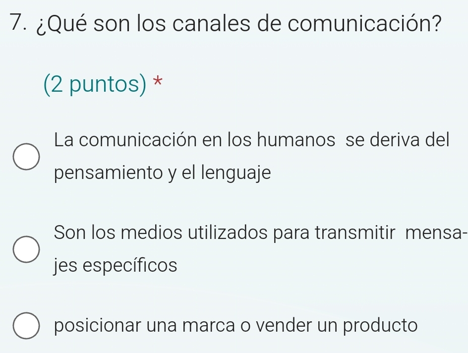 ¿Qué son los canales de comunicación?
(2 puntos) *
La comunicación en los humanos se deriva del
pensamiento y el lenguaje
Son los medios utilizados para transmitir mensa-
jes específicos
posicionar una marca o vender un producto