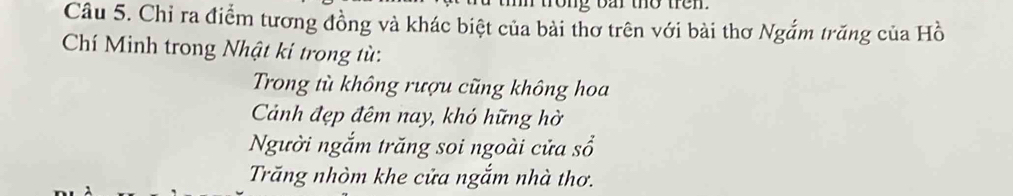 rong bar the tren.
Câu 5. Chỉ ra điểm tương đồng và khác biệt của bài thơ trên với bài thơ Ngắm trăng của H_0^1
Chí Minh trong Nhật ki trong từ:
Trong tù không rượu cũng không hoa
Cảnh đẹp đêm nay, khó hững hờ
Người ngắm trăng soi ngoài cửa sổ
Trăng nhòm khe cửa ngắm nhà thơ.