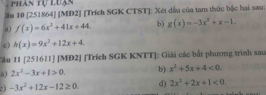 phân tự luạn 
ầu 10 [251864] [MĐ2] [Trích SGK CTST]: Xét dấu của tam thức bậc hai sau: 
a) f(x)=6x^2+41x+44. b) g(x)=-3x^2+x-1. 
c) h(x)=9x^2+12x+4. 
Câu 11 [251611] [MĐ2] [Trích SGK KNTT]: Giải các bất phương trình sau 
a) 2x^2-3x+1>0. 
b) x^2+5x+4<0</tex>. 
c) -3x^2+12x-12≥ 0. 
d) 2x^2+2x+1<0</tex>.