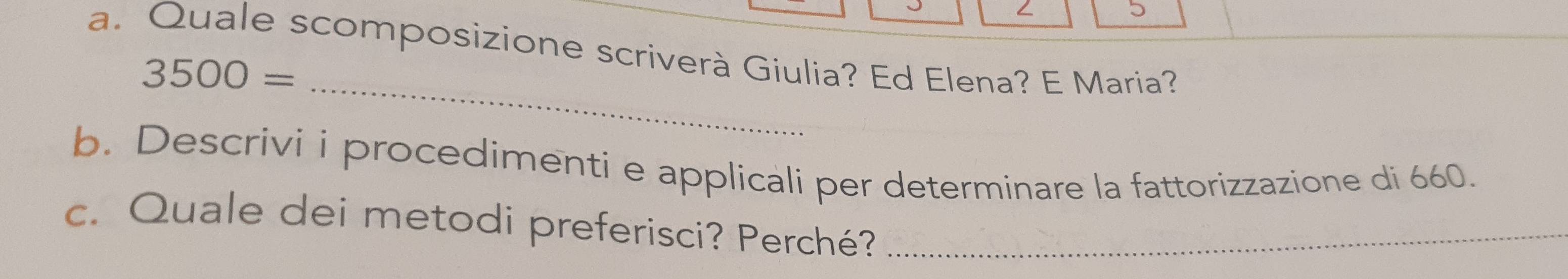 Quale scomposizione scriverà Giulia? Ed Elena? E Maria? 
_
3500=
b. Descrivi i procedimenti e applicali per determinare la fattorizzazione di 660. 
c. Quale dei metodi preferisci? Perché?_