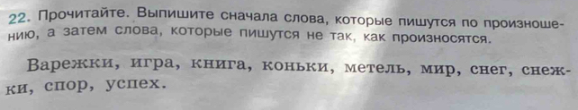 Прочитайте. Выпишите сначала слова, которые пишутся по произноше- 
ниюо, а затем слова, которые пишутся не так, как произносятся. 
Варежки, игра, книга, коньки, метель, мир, снег, снеж- 
ки, спор, успex.