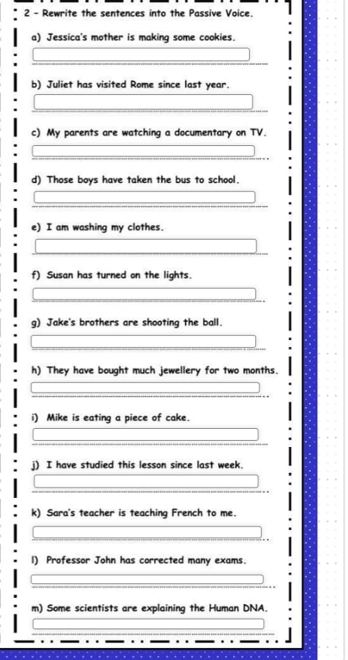 Rewrite the sentences into the Passive Voice. 
a) Jessica's mother is making some cookies. 
b) Juliet has visited Rome since last year. 
c) My parents are watching a documentary on TV. 
d) Those boys have taken the bus to school. 
e) I am washing my clothes. 
f) Susan has turned on the lights. 
g) Jake's brothers are shooting the ball. 
h) They have bought much jewellery for two months. 
i) Mike is eating a piece of cake. 
j) I have studied this lesson since last week. 
k) Sara's teacher is teaching French to me. 
1) Professor John has corrected many exams. 
m) Some scientists are explaining the Human DNA.