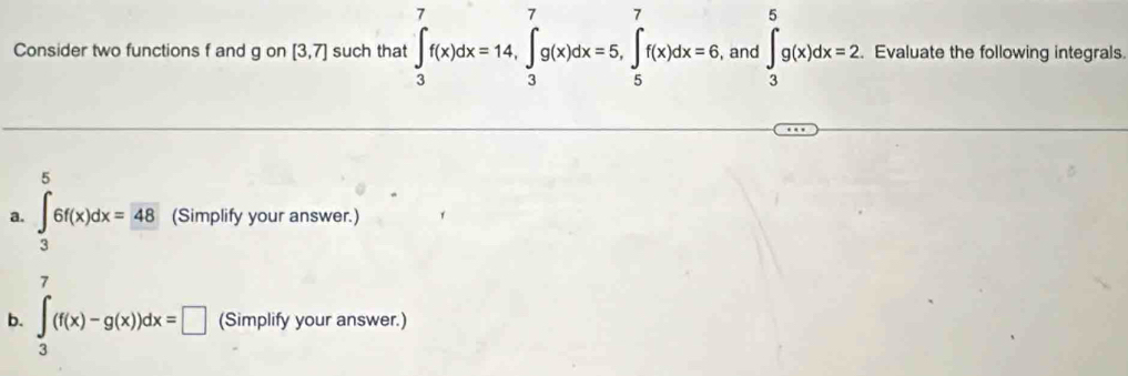 Consider two functions f and g on [3,7] such that ∈tlimits _3^(7f(x)dx=14, ∈tlimits _3^7g(x)dx=5, ∈tlimits _5^7f(x)dx=6 , and ∈t _3^5g(x)dx=2. Evaluate the following integrals. 
5 
a. ∈tlimits _3)6f(x)dx=48 (Simplify your answer.) 
7 
b. ∈t _3(f(x)-g(x))dx=□ (Simplify your answer.)