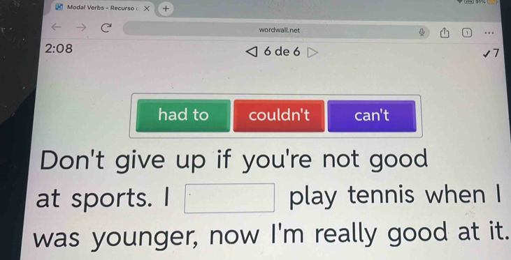 Modal Verbs - Recurso × +
wordwall.net
2:08 6 de 6 7
had to couldn't can't
Don't give up if you're not good
at sports. I □ play tennis when I
was younger, now I'm really good at it.