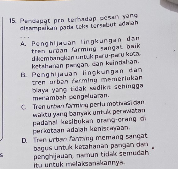 Pendapat pro terhadap pesan yang
disampaikan pada teks tersebut adalah
..
A. Penghijauan lingkungan dan
tren urban farming sangat baik
dikembangkan untuk paru-paru kota,
ketahanan pangan, dan keindahan.
B. Penghijauan lingkungan dan
tren urban farming memerlukan
biaya yang tidak sedikit sehingga
menambah pengeluaran.
C. Tren urban farming perlu motivasi dan
waktu yang banyak untuk perawatan
padahal kesibukan orang-orang di
perkotaan adalah keniscayaan.
D. Tren urban farming memang sangat
bagus untuk ketahanan pangan dan
S penghijauan, namun tidak semudah
itu untuk melaksanakannya.