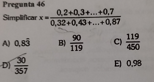 Pregunta 46
Simplificar x= (0,2+0,3+...+0,7)/0,32+0,43+...+0,87 
A) 0,8hat 3 B)  90/119   119/450 
C)
D)  30/357  E) 0,98