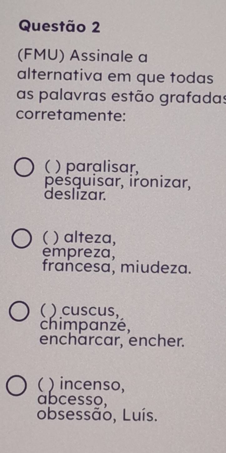 (FMU) Assinale a
alternativa em que todas
as palavras estão grafadas
corretamente:
( ) paralisar,
pešguisar, ironizar,
deslizar.
( ) alteza,
empreza,
francesa, miudeza.
( ) cuscus,
chimpanzé,
encharcar, encher.
( ) incenso,
abcesso,
obsessão, Luís.