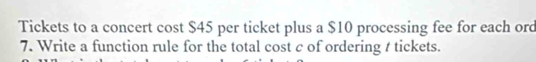 Tickets to a concert cost $45 per ticket plus a $10 processing fee for each ord 
7. Write a function rule for the total cost c of ordering t tickets.