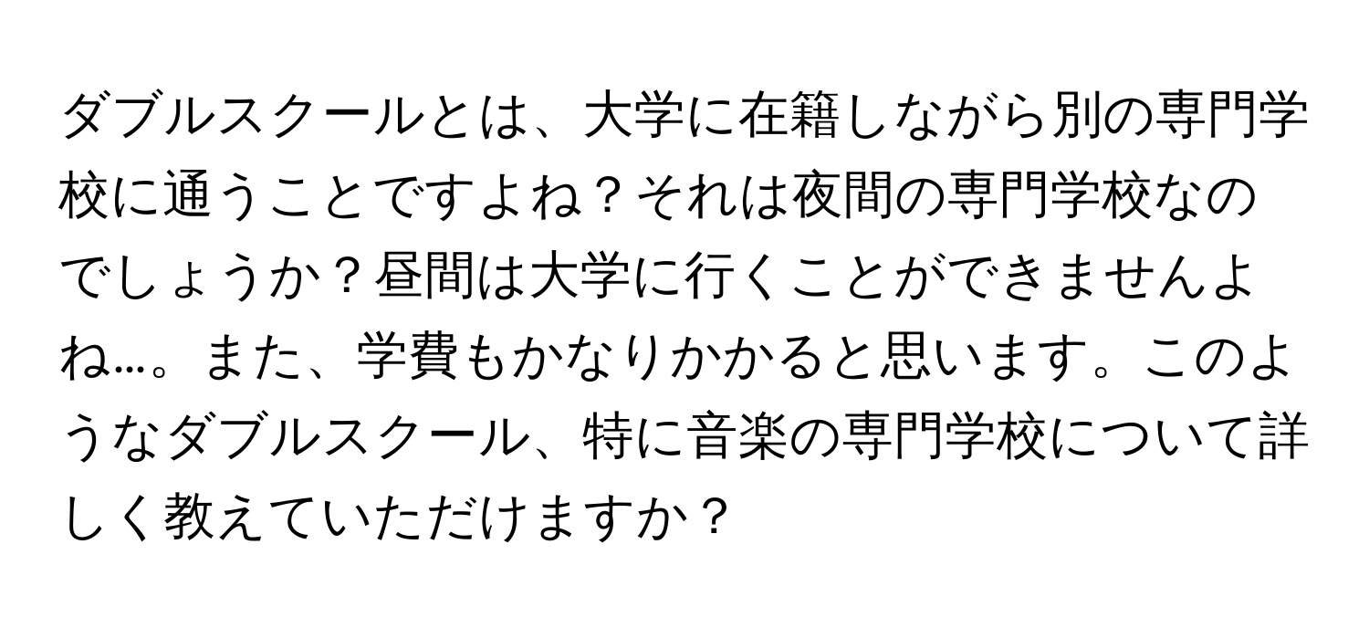 ダブルスクールとは、大学に在籍しながら別の専門学校に通うことですよね？それは夜間の専門学校なのでしょうか？昼間は大学に行くことができませんよね…。また、学費もかなりかかると思います。このようなダブルスクール、特に音楽の専門学校について詳しく教えていただけますか？