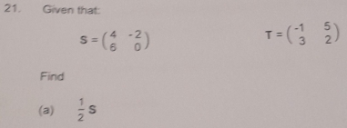 Given that:
S=beginpmatrix 4&-2 6&0endpmatrix
T=beginpmatrix -1&5 3&2endpmatrix
Find 
(a)  1/2 s