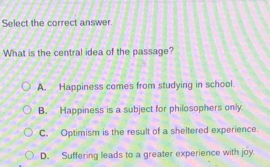 Select the correct answer.
What is the central idea of the passage?
A. Happiness comes from studying in school
B. Happiness is a subject for philosophers only.
C. Optimism is the result of a sheltered experience.
D. Suffering leads to a greater experience with joy