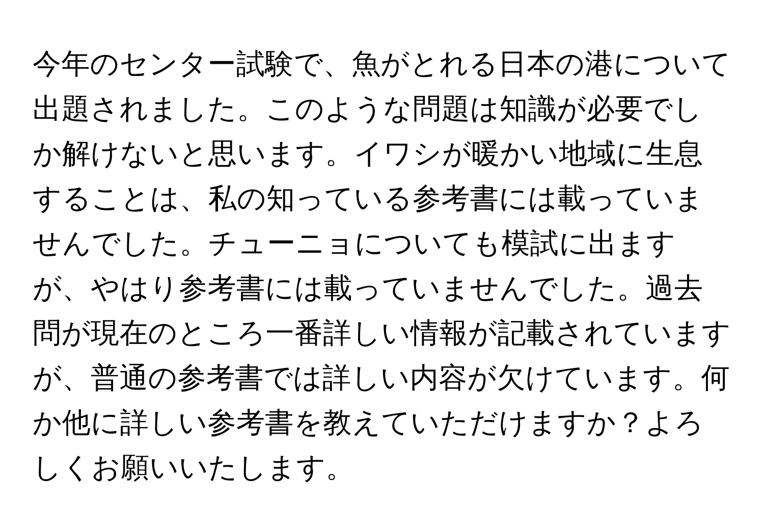 今年のセンター試験で、魚がとれる日本の港について出題されました。このような問題は知識が必要でしか解けないと思います。イワシが暖かい地域に生息することは、私の知っている参考書には載っていませんでした。チューニョについても模試に出ますが、やはり参考書には載っていませんでした。過去問が現在のところ一番詳しい情報が記載されていますが、普通の参考書では詳しい内容が欠けています。何か他に詳しい参考書を教えていただけますか？よろしくお願いいたします。