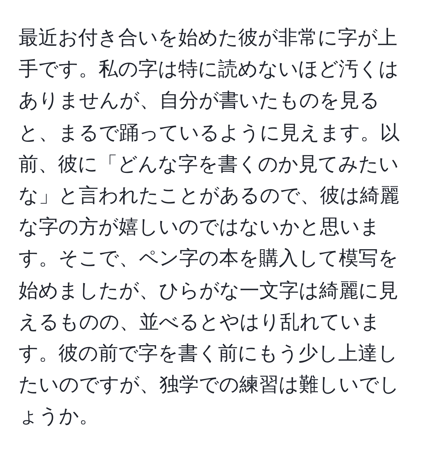 最近お付き合いを始めた彼が非常に字が上手です。私の字は特に読めないほど汚くはありませんが、自分が書いたものを見ると、まるで踊っているように見えます。以前、彼に「どんな字を書くのか見てみたいな」と言われたことがあるので、彼は綺麗な字の方が嬉しいのではないかと思います。そこで、ペン字の本を購入して模写を始めましたが、ひらがな一文字は綺麗に見えるものの、並べるとやはり乱れています。彼の前で字を書く前にもう少し上達したいのですが、独学での練習は難しいでしょうか。