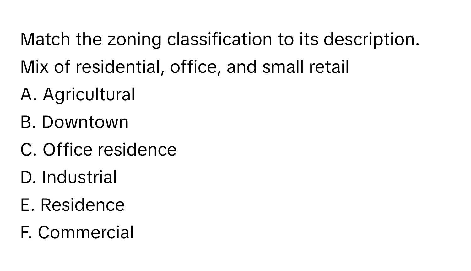 Match the zoning classification to its description.

Mix of residential, office, and small retail
A. Agricultural
B. Downtown
C. Office residence
D. Industrial
E. Residence
F. Commercial