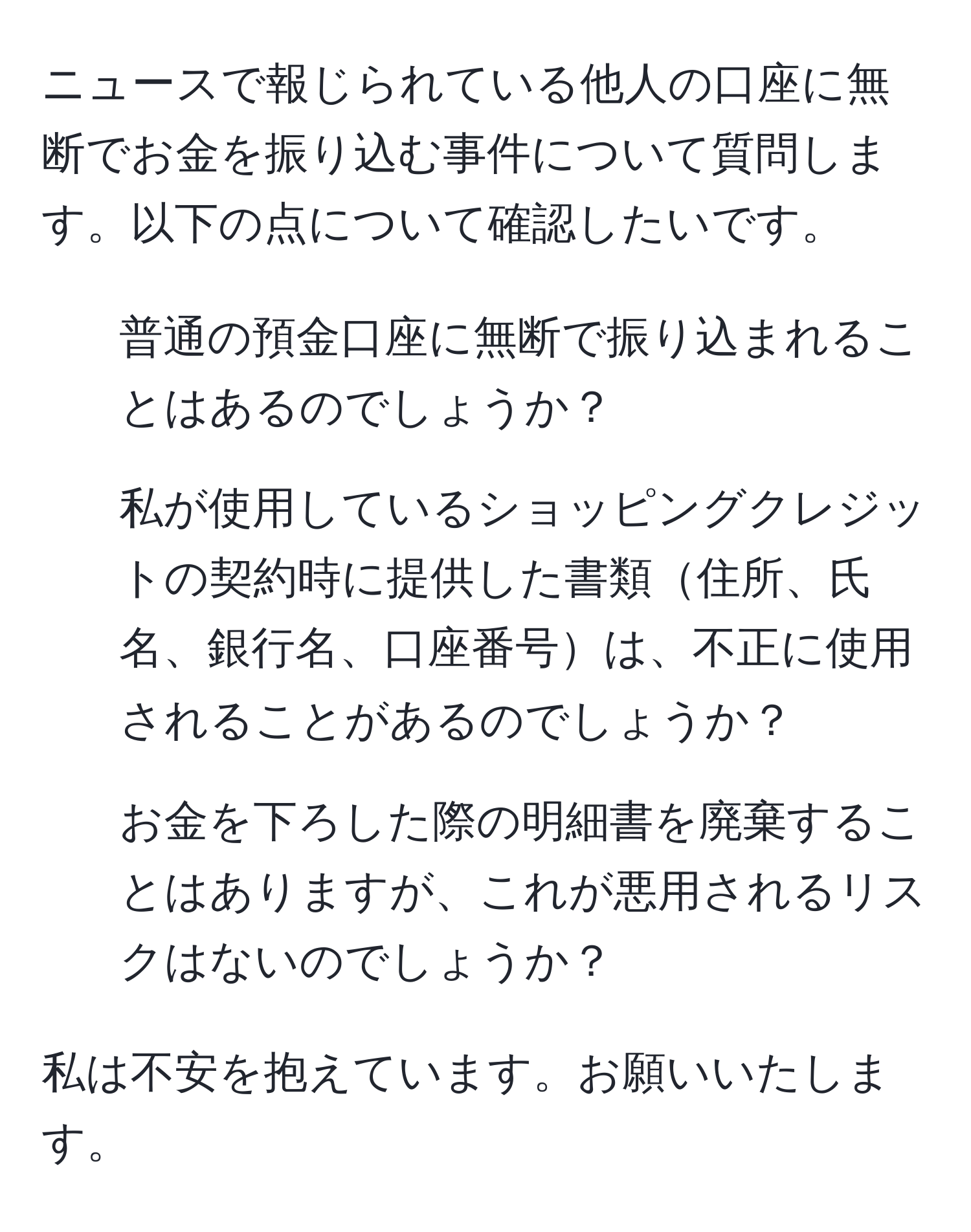 ニュースで報じられている他人の口座に無断でお金を振り込む事件について質問します。以下の点について確認したいです。  
1. 普通の預金口座に無断で振り込まれることはあるのでしょうか？  
2. 私が使用しているショッピングクレジットの契約時に提供した書類住所、氏名、銀行名、口座番号は、不正に使用されることがあるのでしょうか？  
3. お金を下ろした際の明細書を廃棄することはありますが、これが悪用されるリスクはないのでしょうか？  

私は不安を抱えています。お願いいたします。