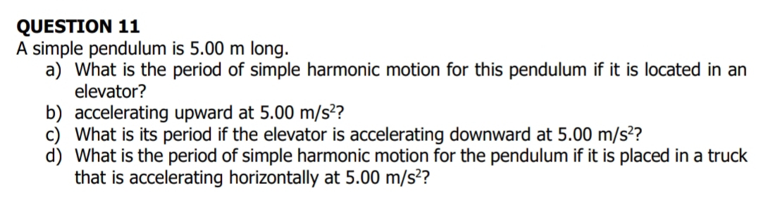 A simple pendulum is 5.00 m long. 
a) What is the period of simple harmonic motion for this pendulum if it is located in an 
elevator? 
b accelerating upward at 5.00m/s^2 2 
c) What is its period if the elevator is accelerating downward at 5.00m/s^2 ? 
d) What is the period of simple harmonic motion for the pendulum if it is placed in a truck 
that is accelerating horizontally at 5.00m/s^2 ?