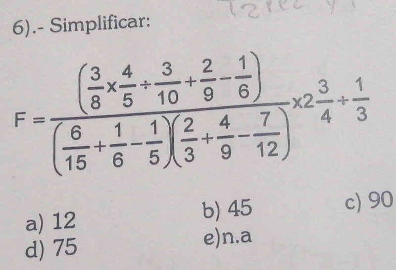 6).- Simplificar:
F=frac ( 3/8 *  4/5 + 3/10 + 2/9 - 1/6 )( 8/15 + 1/6 - 1/5 )( 2/3 + 4/9 - 7/12 )* 2 3/4 + 1/3 
a) 12
b) 45 c) 90
d) 75
e)n.a