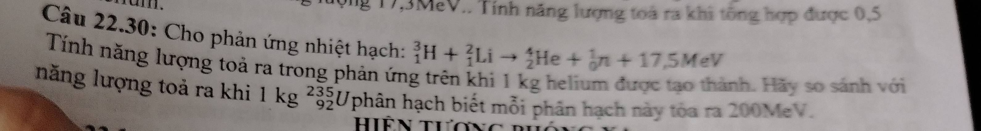 ộng 17, 3MeV.. Tính năng lượng toà ra khi tổng hợp được 0,5
Câu 22.30: Cho phản ứng nhiệt hạch: 
Tính năng lượng toả ra trong phản ứn
_1^(3H+_1^2Lito _2^4He+_0^1n+17,5MeV
inh. Hãy so sánh với 
năng lượng toả ra khi 1kg^235)_92U (phân hạch biết mỗi phân hạch này tòa ra 200MeV. 
Hiên tươ