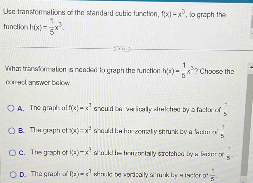 Use transformations of the standard cubic function, f(x)=x^3 , to graph the
function h(x)= 1/5 x^3. 
What transformation is needed to graph the function h(x)= 1/5 x^3 ? Choose the
correct answer below.
A. The graph of f(x)=x^3 should be vertically stretched by a factor of  1/5 .
B. The graph of f(x)=x^3 should be horizontally shrunk by a factor of  1/5 .
C. The graph of f(x)=x^3 should be horizontally stretched by a factor of  1/5 .
D. The graph of f(x)=x^3 should be vertically shrunk by a factor of  1/5 .