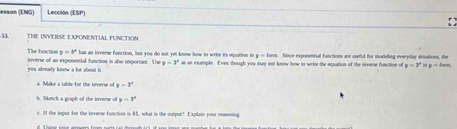 esson (ENG) Lección (ESP) 
53. THE INVERSE EXPONENTIAL FUNCTION 
The function y=b^x has an inverse function, but you do not yet know how to write its equation in y=form. Since exponential functions are useful for modeling everyday situations, the 
inverse of an exponential function is also important. Use y=3^x as an example. Even though you may not know how to write the equation of the inverse function of y=3^x in y=form, 
you already know a lot about it. 
a. Make a table for the inverse of y=3^x. 
b. Sketch a graph of the inverse of y=3^x. 
c. If the input for the inverse function is 81, what is the output? Explain your reasoning