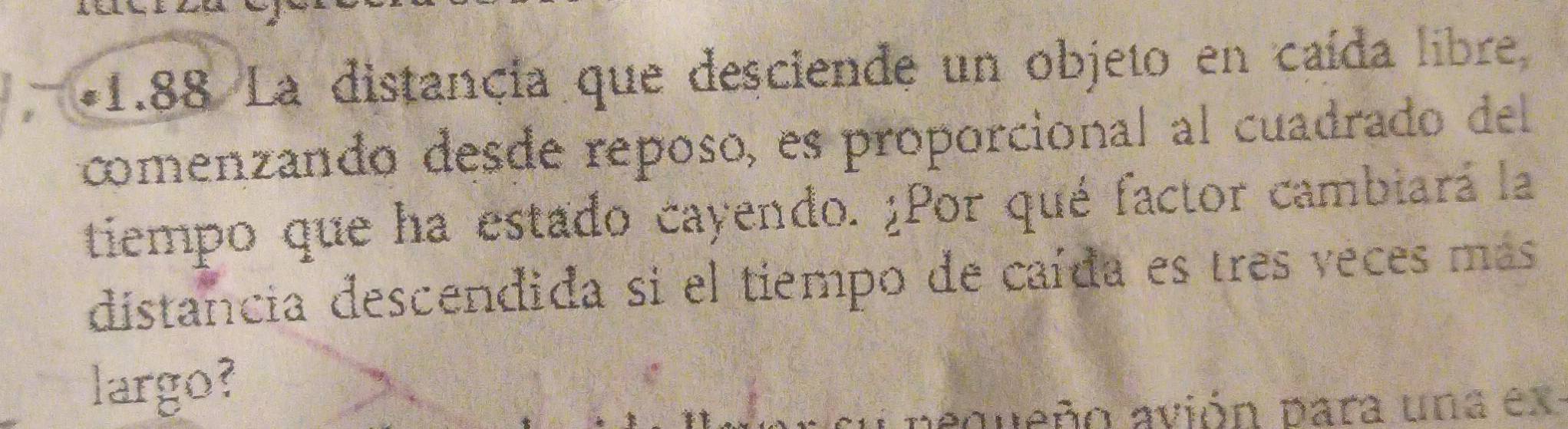 1.88 La distancia que desciende un objeto en caída libre 
comenzando desde reposo, es proporcional al cuadrado del 
tiempo que ha estado cayendo. ¿Por qué factor cambiará la 
distancia descendida si el tiempo de caída es tres veces más 
largo? 
aqveño avión para una ex