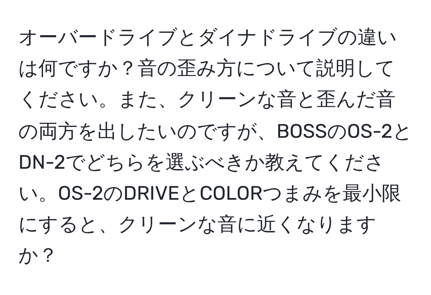 オーバードライブとダイナドライブの違いは何ですか？音の歪み方について説明してください。また、クリーンな音と歪んだ音の両方を出したいのですが、BOSSのOS-2とDN-2でどちらを選ぶべきか教えてください。OS-2のDRIVEとCOLORつまみを最小限にすると、クリーンな音に近くなりますか？