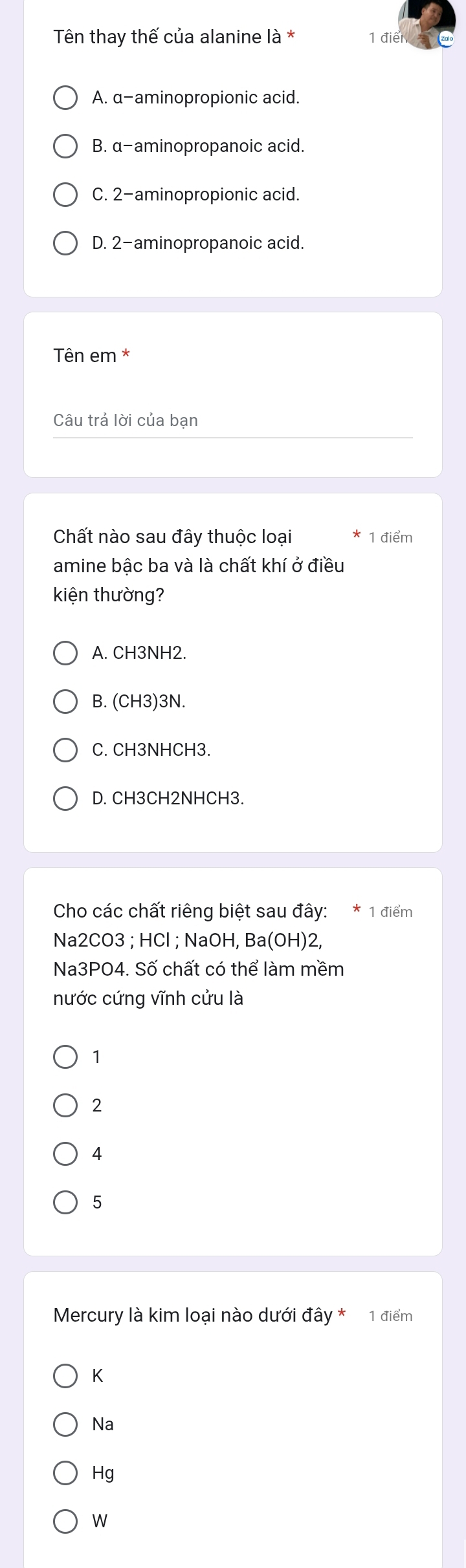 Tên thay thế của alanine là * 1 điển
A. α -aminopropionic acid.
B. α -aminopropanoic acid.
C. 2 -aminopropionic acid.
D. 2 -aminopropanoic acid.
Tên em *
Câu trả lời của bạn
Chất nào sau đây thuộc loại 1 điểm
amine bậc ba và là chất khí ở điều
kiện thường?
A. CH3NH2.
B. (CH3) 3N.
C. CH3NHCH3.
D. CH3CH2NHCH3.
Cho các chất riêng biệt sau đây: * 1 điểm
Na2CO3 ; HCl ; NaOH, Ba(OH) 2
Na3PO4. Số chất có thể làm mềm
nước cứng vĩnh cửu là
1
2
4
5
Mercury là kim loại nào dưới đây * 1 điểm
K
Na
Hg
W