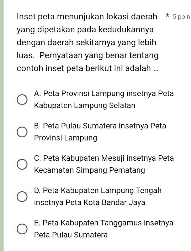 Inset peta menunjukan lokasi daerah * 5 poin
yang dipetakan pada kedudukannya
dengan daerah sekitarnya yang lebih
luas. Pernyataan yang benar tentang
contoh inset peta berikut ini adalah ...
A. Peta Provinsi Lampung insetnya Peta
Kabupaten Lampung Selatan
B. Peta Pulau Sumatera insetnya Peta
Provinsi Lampung
C. Peta Kabupaten Mesuji insetnya Peta
Kecamatan Simpang Pematang
D. Peta Kabupaten Lampung Tengah
insetnya Peta Kota Bandar Jaya
E. Peta Kabupaten Tanggamus insetnya
Peta Pulau Sumatera