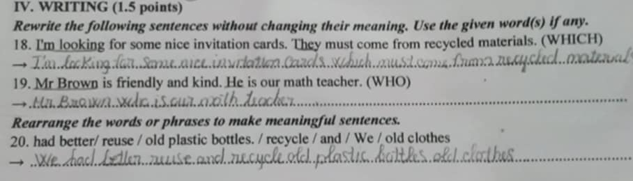 WRITING (1.5 points) 
Rewrite the following sentences without changing their meaning. Use the given word(s) if any. 
18. I'm looking for some nice invitation cards. They must come from recycled materials. (WHICH) 
_ 
19. Mr Brown is friendly and kind. He is our math teacher. (WHO) 
_ 
Rearrange the words or phrases to make meaningful sentences. 
20. had better/ reuse / old plastic bottles. / recycle / and / We / old clothes 
_