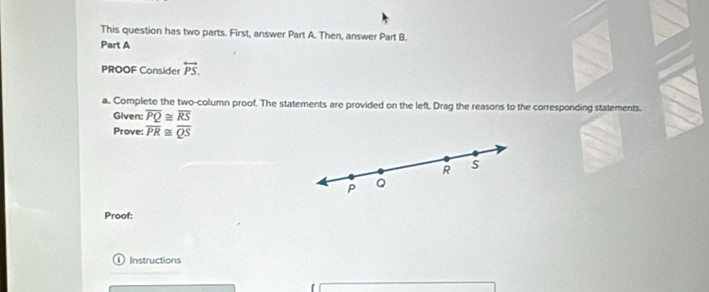 This question has two parts. First, answer Part A. Then, answer Part B. 
Part A 
PROOF Consider overleftrightarrow PS. 
a. Complete the two-column proof. The statements are provided on the left. Drag the reasons to the corresponding statements. 
Given: overline PQ≌ overline RS
Prove: overline PR≌ overline QS
R S
P Q
Proof: 
1 1 Instructions