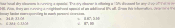 Your local dry cleaners is running a special. The dry cleaner is offering a 13% discount for any drop off that is ov
$40. Also, they are running a neighborhood special of an additional 5% off. Given this information, determine the
decay factor corresponding to each percent decrease.
a. 34.8; 33.06 c. 0.87; 0.95
o. 0.384; 0.3306 d. 87; 95