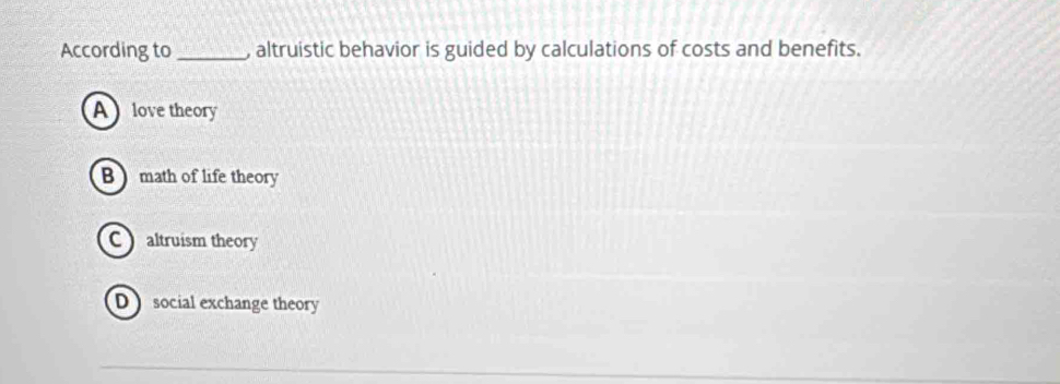 According to_ , altruistic behavior is guided by calculations of costs and benefits.
A love theory
B math of life theory
Caltruism theory
D social exchange theory