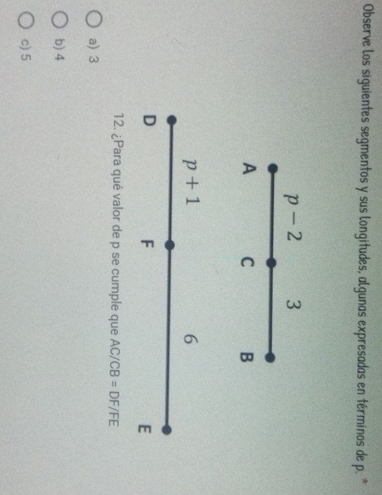 Observe los siguientes segmentos y sus longitudes, algunas expresadas en términos de p. *
p-2 3
A
C
B
p+1
6
D
F
E
12. ¿Para qué valor de p se cumple que AC/CB=DF/FE
a) 3
b) 4
c) 5